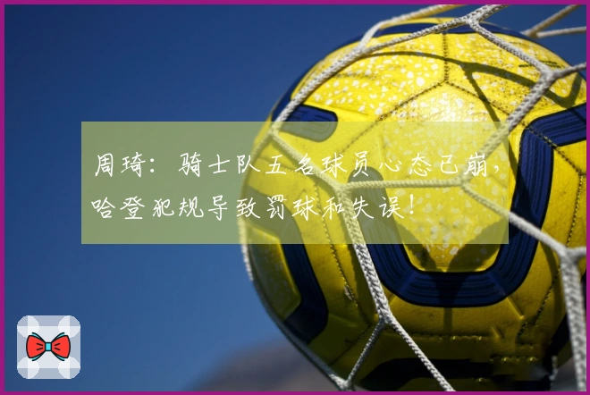 周琦：骑士队五名球员心态已崩，哈登犯规导致罚球和失误！